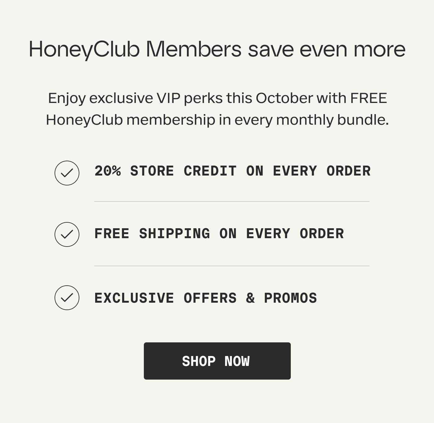 Membership perks, no extra cost | Enjoy exclusive VIP perks this October with FREE HoneyClub membership in every monthly bundle. | 20% STORE CREDIT ON EVERY ORDER | FREE SHIPPING ON EVERY ORDER | EXCLUSIVE OFFERS & PROMOS | SHOP NOW