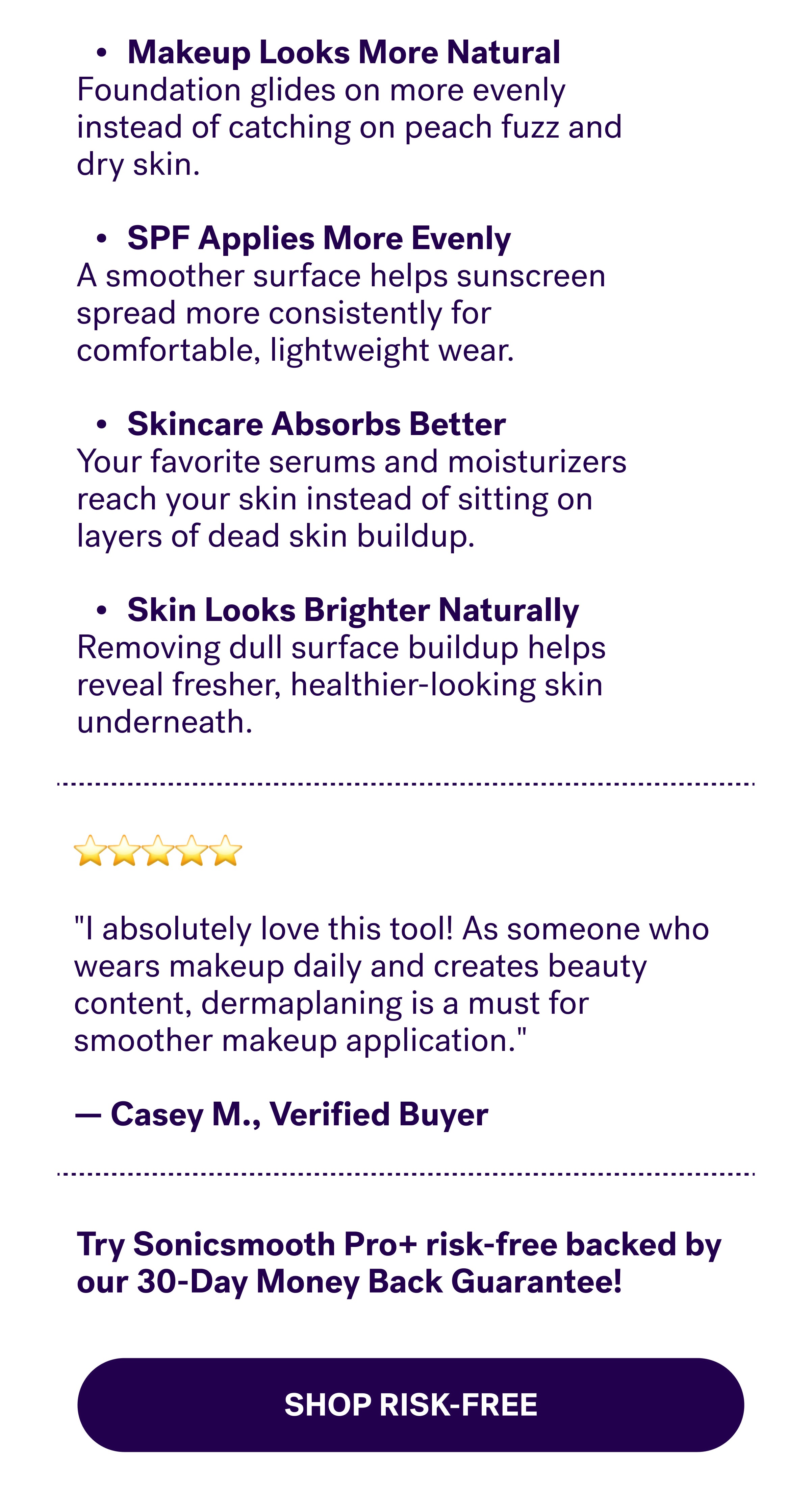 Makeup Looks More Natural Foundation glides on more evenly instead of catching on peach fuzz and dry skin.  SPF Applies More Evenly A smoother surface helps sunscreen spread more consistently for comfortable, lightweight wear.  Skincare Absorbs Better Your favorite serums and moisturizers reach your skin instead of sitting on layers of dead skin buildup.  Skin Looks Brighter Naturally Removing dull surface buildup helps reveal fresher, healthier-looking skin underneath. ⭐⭐⭐⭐⭐  "I absolutely love this tool! As someone who wears makeup daily and creates beauty content, dermaplaning is a must for smoother makeup application."  —&nbsp;Casey M., Verified Buyer  Never Miss A Spot + Make  Your Skin Baby Soft! Try Sonicsmooth Pro+&nbsp;risk-free&nbsp;backed by our 30-Day Money Back Guarantee! Stock up on the prep step that helps make every dermaplaning Med-Spa Grade  30-Day Money-Back Guarantee SHOP RISK-FREE