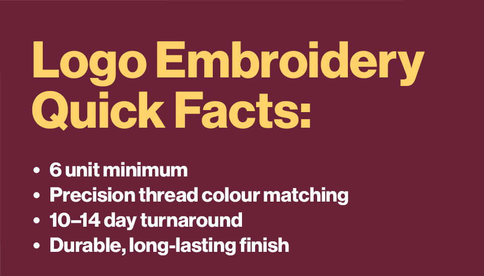 Logo Embroidery Quick Facts: 6 unit minimum, Thread Colour matching, 10-14 day turnaround, Durable & long lasting