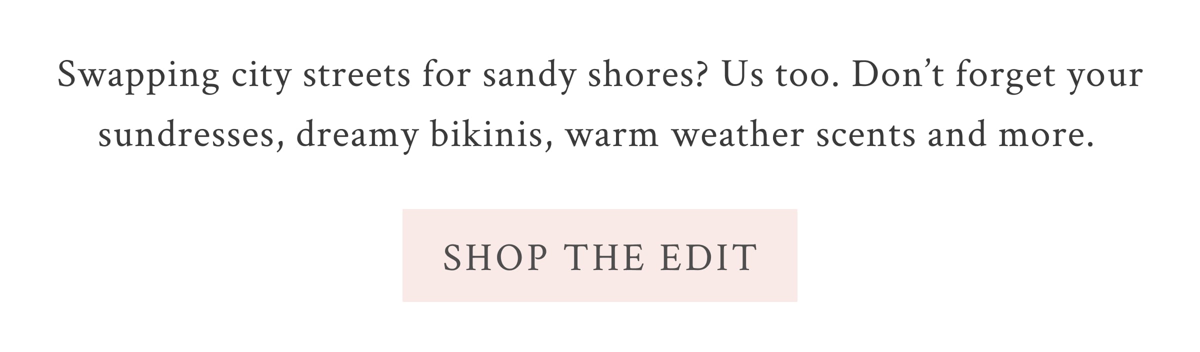 Swapping city streets for sandy shores? Us too. Don’t forget your sundresses, dreamy bikinis, warm weather scents and more.  <SHOP THE EDIT>