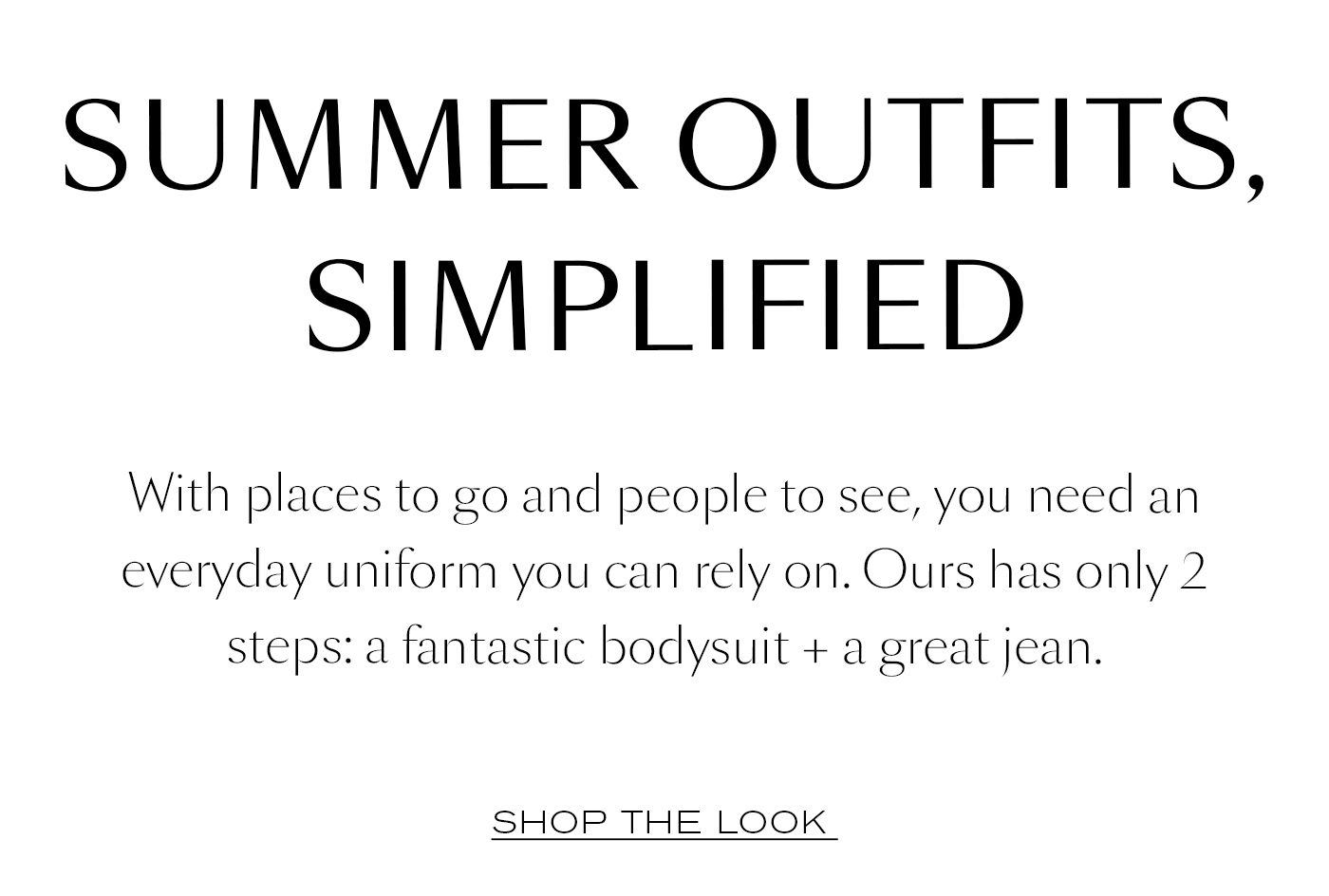 Summer Outfits, Simplified  With places to go and people to see, you need an everyday uniform you can rely on. Ours has only 2 steps: a fantastic bodysuit + a great jean.&nbsp;Shop The Look&nbsp;