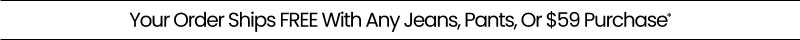 Your Order Ships FREE With Any Jeans, Pants, Or $59 Purchase*