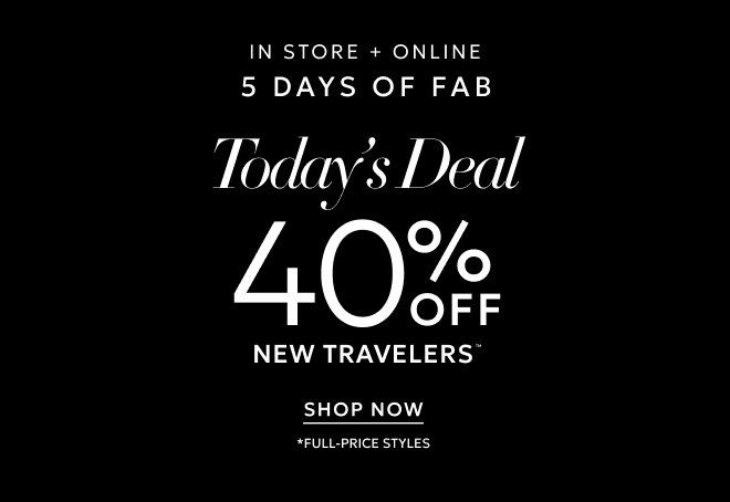 IN STORE + ONLINE 5 DAYS OF FAB TODAY'S DEAL 40% OFF NEW TRAVELERS™*  SHOP NOW. *FULL PRICE STYLES