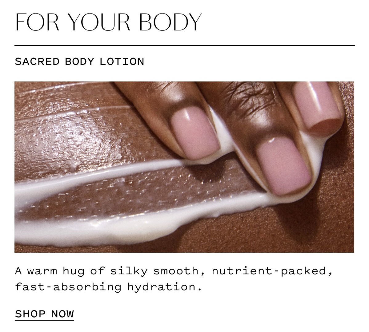 FOR YOUR BODY  SACRED BODY LOTION  A warm hug of silky smooth, nutrient-packed, fast-absorbing hydration.  SHOP NOW