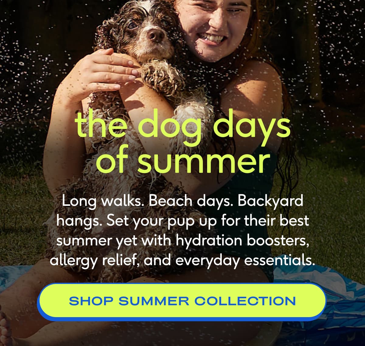 the dog days of summer Long walks. Beach days. Backyard hangs. Set your pup up for their best summer yet with hydration boosters, allergy relief, and everyday essentials. shop summer collection