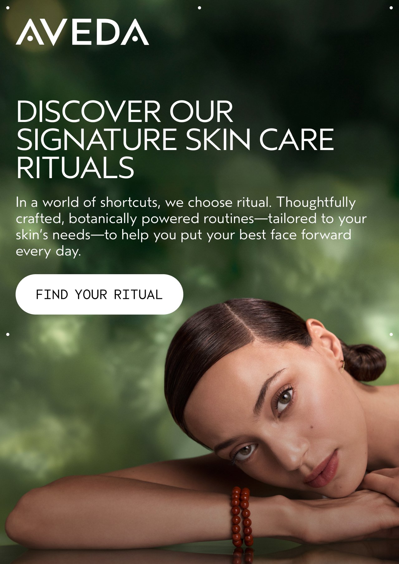 DISCOVER OUR SIGNATURE SKIN CARE RITUALS In a world of shortcuts, we choose ritual. Thoughtfully crafted, botanically powered routines—tailored to your skin's needs—to help you put your best face forward every day. FIND YOUR RITUAL