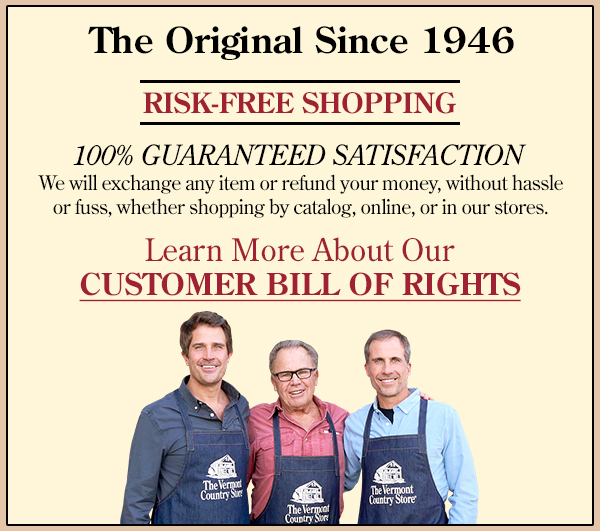 The Original Since 1946 RISK-FREE SHOPPING 100% GUARANTEED SATISFACTION We will exchange any item or refund your money, without hassle or fuss, whether shopping by catalog, online, or in our stores.
Learn More About Our CUSTOMER BILL OF RIGHTS