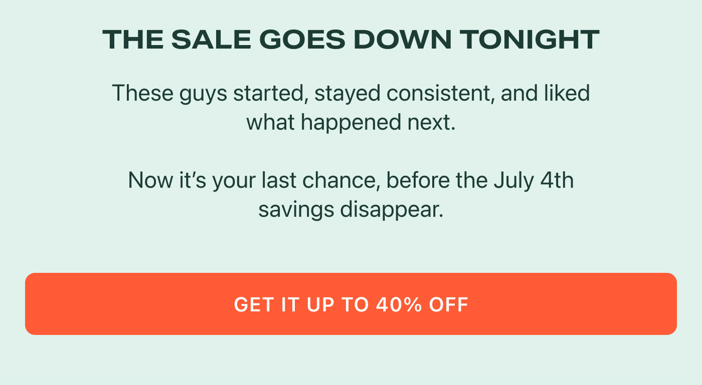 THE SALE GOES DOWN TONIGHT  These guys started, stayed consistent, and liked what happened next.  Now it’s your last chance, before the July 4th savings disappear.  GET IT UP TO 40% OFF