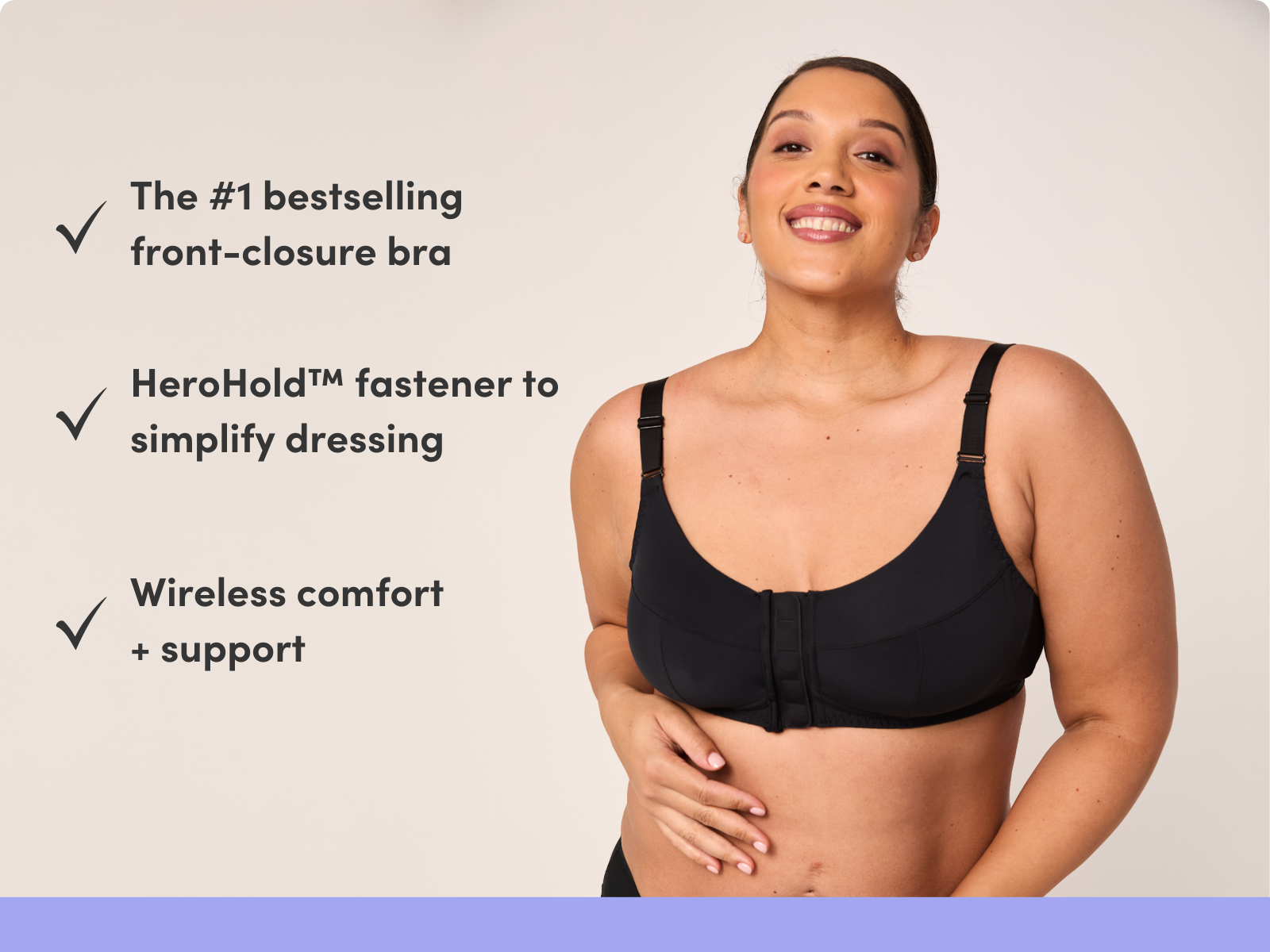 The #1 bestselling front-closure bra HeroHold™ fastener to simplify dressing Wireless comfort + support