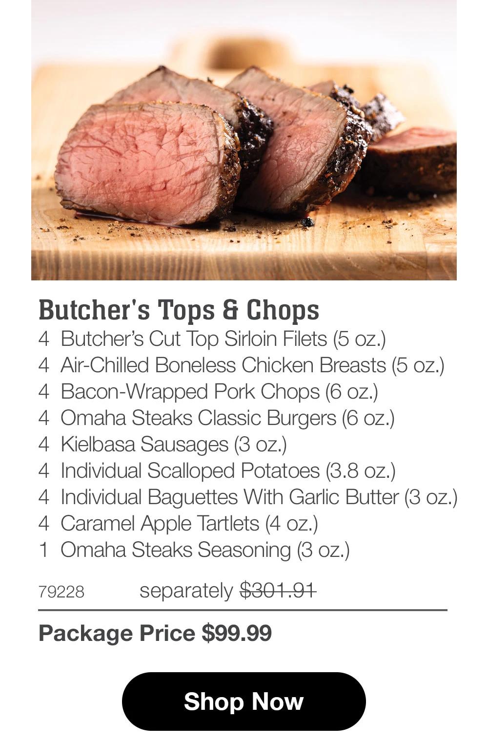 Butcher's Tops & Chops
4 Butcher's Cut Top Sirloin Filets (5 oz.)
4 Air-Chilled Boneless Chicken Breasts (5 oz.)
4 Bacon-Wrapped Pork Chops (6 oz.)
4 Omaha Steaks Classic Burgers (6 oz.)
4 Kielbasa Sausages (3 oz.)
4 Individual Scalloped Potatoes (3.8 oz.)
4 Individual Baguettes With Garlic Butter (3 oz.)
4 Caramel Apple Tartlets (4 oz.)
1 Omaha Steaks Seasoning (3 oz.)

79228 separately $301.91
Package Price $99.99

Shop Now
