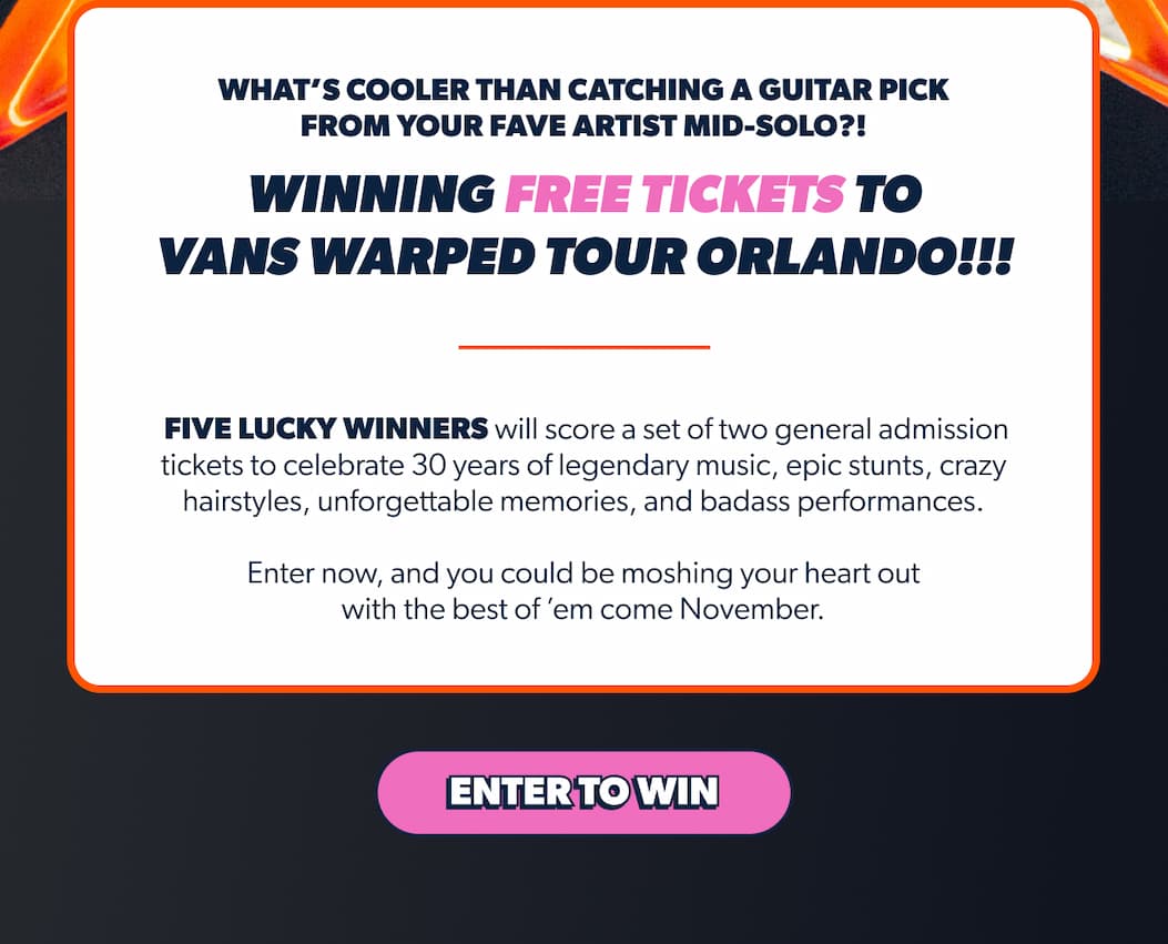 What’s cooler than catching a guitar pick from your fave artist mid-solo?! WINNING FREE tickets to Vans Warped Tour Orlando!!!  Five lucky winners will score a set of two general admission tickets to celebrate 30 years of legendary music, epic stunts, crazy hairstyles, unforgettable memories, and badass performances.  Enter now, and you could be moshing your heart out with the best of ’em come November.