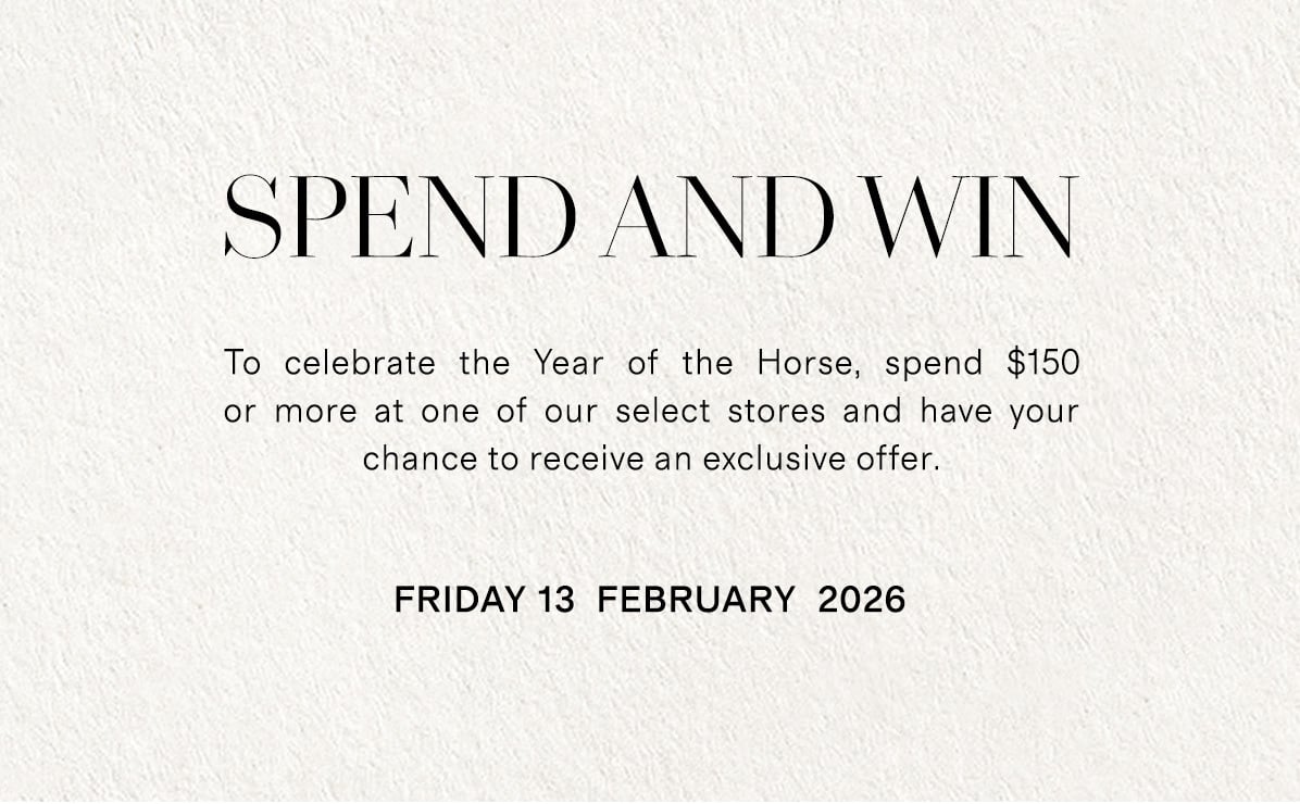 SPEND & WIN | To celebrate the Year of the Horse, spend $150 or more at one of our select stores and have your chance to receive an exclusive offer. | Friday 13 February 2026