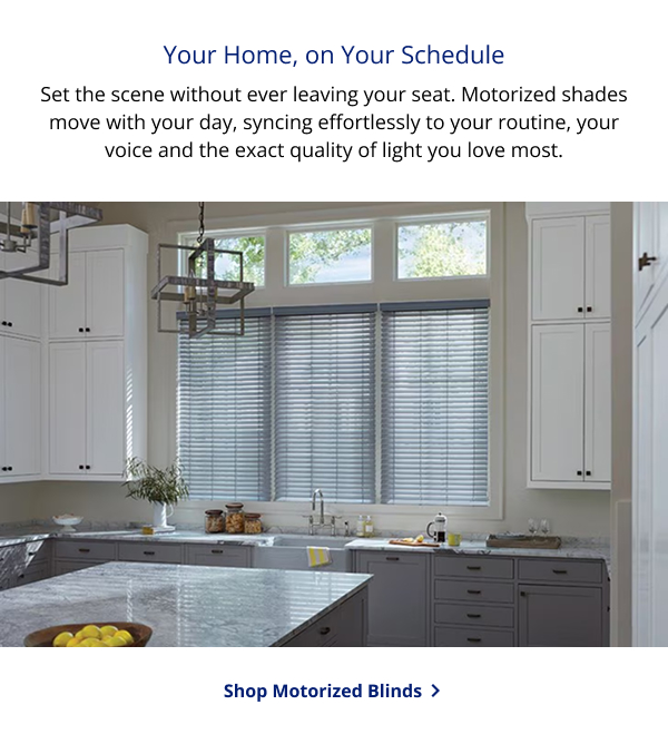 Your Home, on Your Schedule | Set the scene without ever leaving your seat. Motorized shades move with your day, syncing effortlessly to your routine, your voice and the exact quality of light you love most. | SHOP MOTORIZED BLINDS >