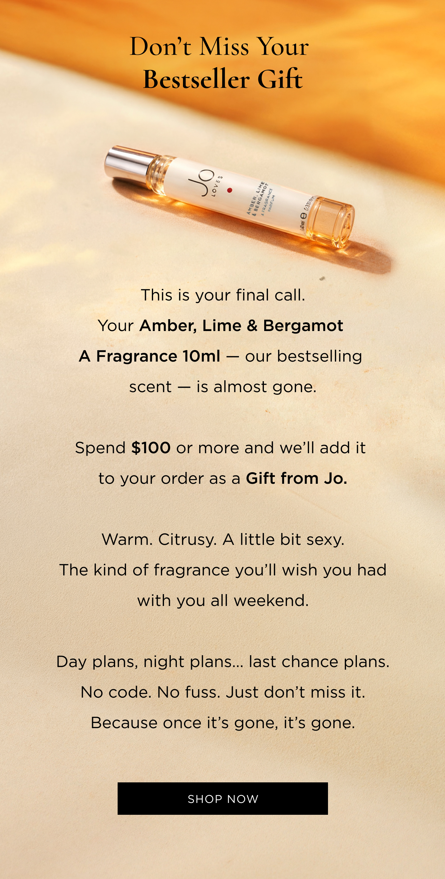 This is your final call. Your Amber, Lime & Bergamot A Fragrance 10ml — our bestselling scent — is almost gone. Spend $100 or more and we’ll add it to your order as a Gift from Jo. Warm. Citrusy. A little bit sexy. The kind of fragrance you’ll wish you had with you all weekend. Day plans, night plans… last chance plans. No code. No fuss. Just don’t miss it. Because once it’s gone, it’s gone.