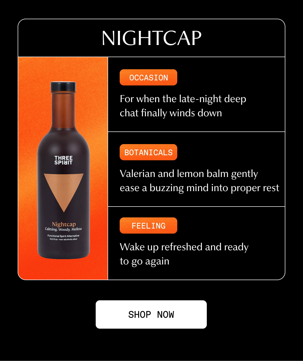 Nightcap | Occasion | For when the late-night deep chat finally winds down | Botanicals | Valerian and lemon balm gently ease a buzzing mind into proper rest | Feeling | Wake up refreshed and ready to go again | [ SHOP NOW ]