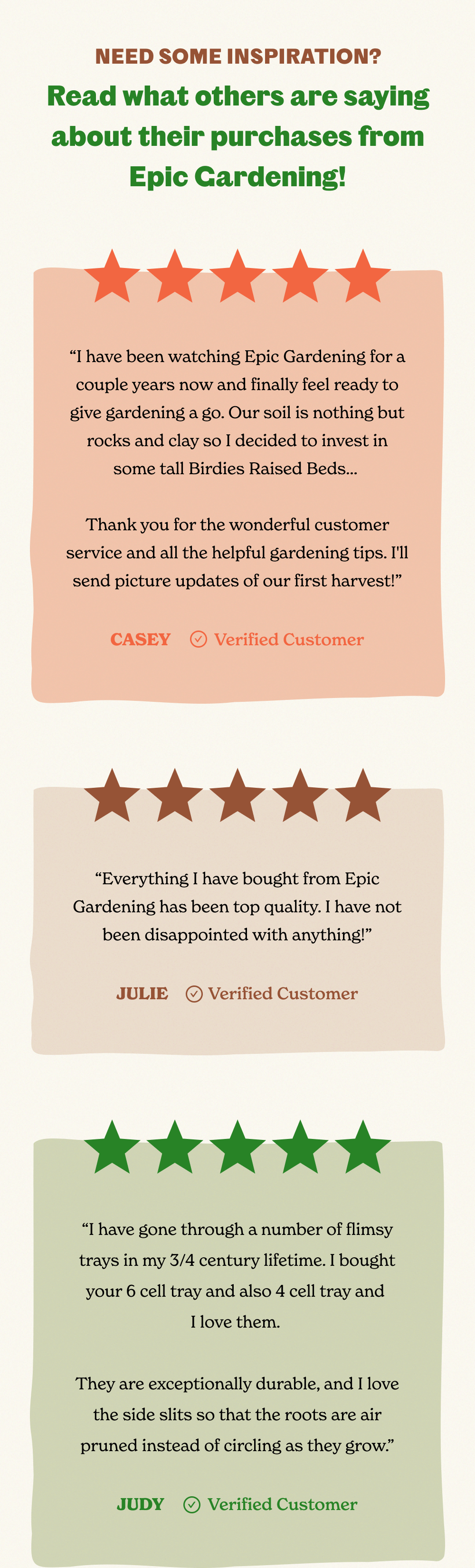 NEED SOME INSPIRATION? Read what others are saying about their purchases from Epic Gardening! “I have been watching Epic Gardening for a couple years now and finally feel ready to give gardening a go. Our soil is nothing but rocks and clay so I decided to invest in some tall Birdies Raised Beds…   Thank you for the wonderful customer service and all the helpful gardening tips. I'll send picture updates of our first harvest!”  CASEY           Verified Customer “Everything I have bought from Epic Gardening has been top quality. I have not been disappointed with anything!”  JULIE          Verified Customer “I have gone through a number of flimsy trays in my 3/4 century lifetime. I bought your 6 cell tray and also 4 cell tray and  I love them.   They are exceptionally durable, and I love the side slits so that the roots are air pruned instead of circling as they grow.”  JUDY           Verified Customer