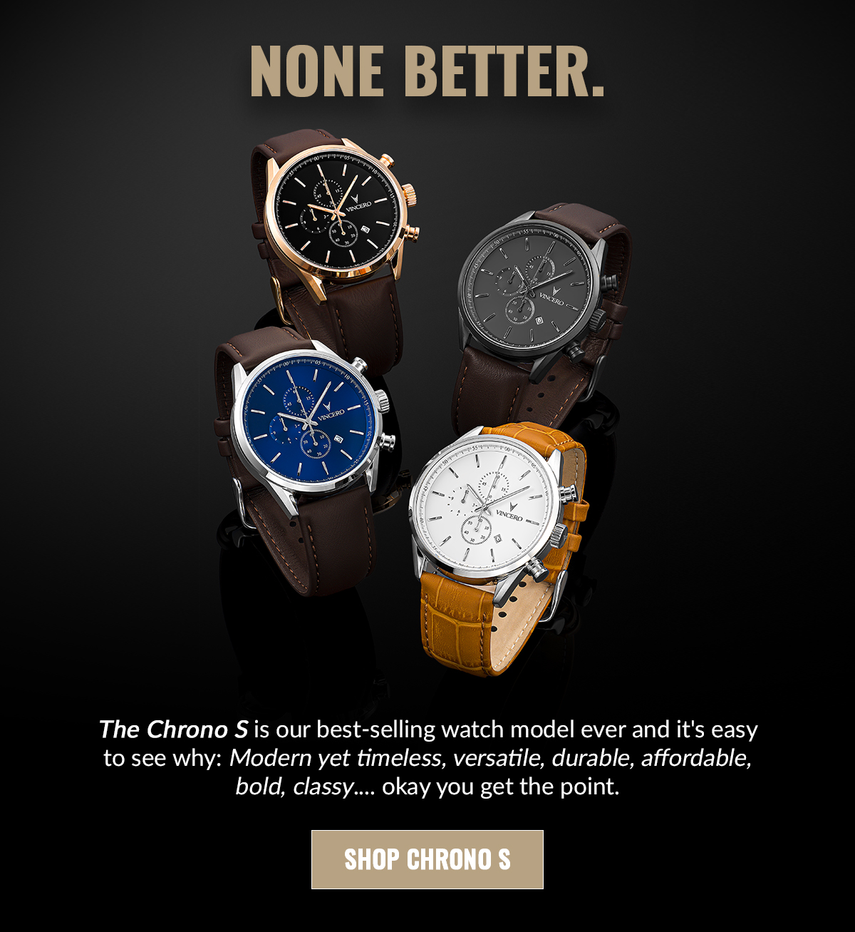 NONE BETTER. The Chrono S is our best-selling watch model ever and it's easy to see why: Modern yet timeless, versatile, durable, affordable, bold, classy....okay you get the point. SHOP CHRONO S