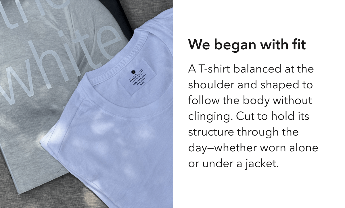 We began with fit  A T-shirt balanced at the shoulder and shaped to follow the body without clinging. Cut to hold its structure through the day—whether worn alone or under a jacket.