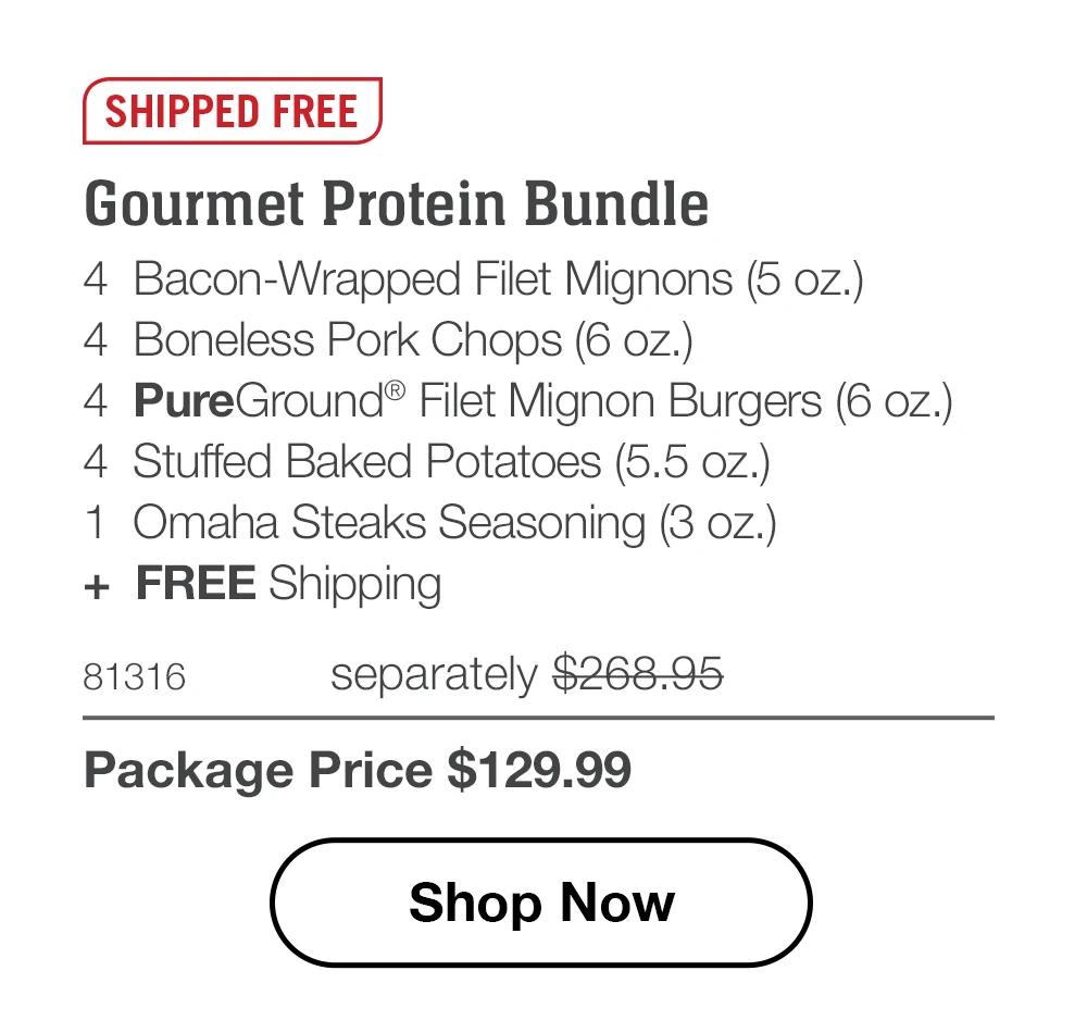 SHIPPED FREE
Gourmet Protein Bundle
4 Bacon-Wrapped Filet Mignons (5 oz.)
4 Boneless Pork Chops (6 oz.)
4 PureGround® Filet Mignon Burgers (6 oz.)
4 Stuffed Baked Potatoes (5.5 oz.)
1 Omaha Steaks Seasoning (3 oz.)
+ FREE Shipping

81316 separately $260.93
Package Price $129.99

Shop Now
