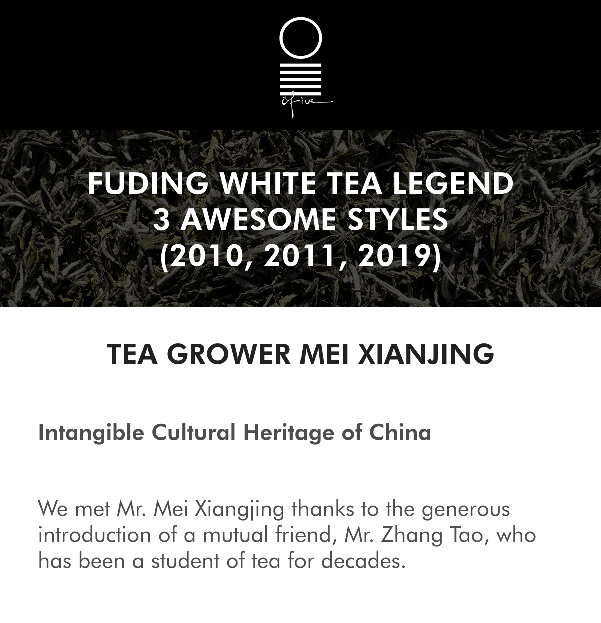 FUDING WHITE TEA LEGEND 3 AWESOME STYLES (2010, 2011, 2019) TEA GROWER MEI XIANJING Intangible Cultural Heritage of China We met Mr. Mei Xiangjing thanks to the generous introduction of a mutual friend, Mr. Zhang Tao, who has been a student of tea for decades.