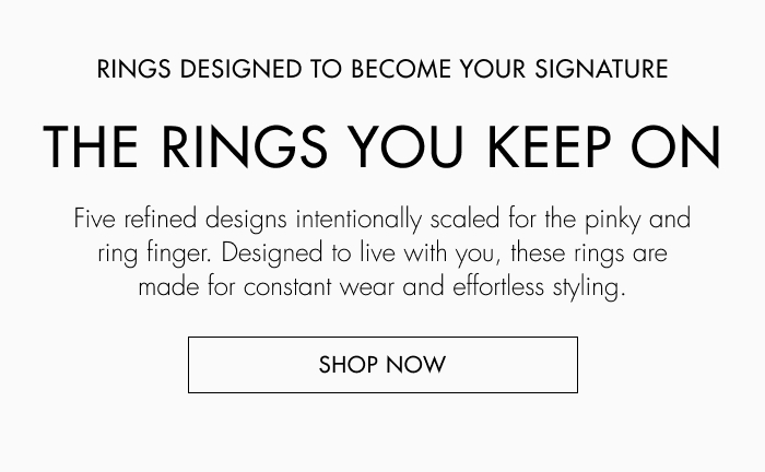 Rings designed to become your signature. Five refined designs intentionally scaled for the pinky and ring finger. Designed to live with you, these rings are made for constant wear and effortless styling. 