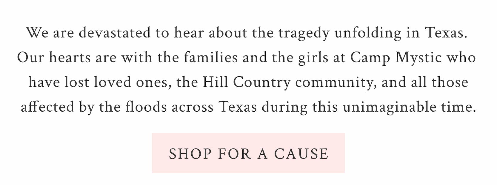We are devastated to hear about the tragedy unfolding in Texas.  Our hearts are with the families and the girls at Camp Mystic who  have lost loved ones, the Hill Country community, and all those affected by the floods across Texas during this unimaginable time. <SHOP FOR A CAUSE>