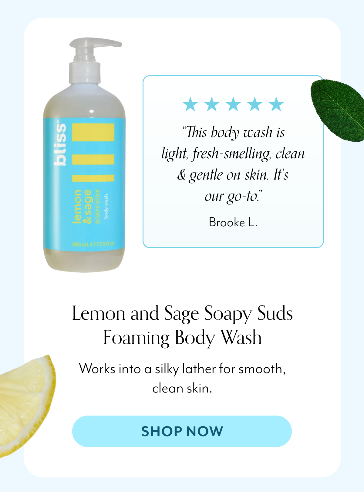 “This body wash is light, fresh-smelling, clean & gentle on skin. It’s our go-to.” Brooke L. Lemon and Sage Soapy Suds Foaming Body Wash Works into a silky lather for smooth, clean skin.