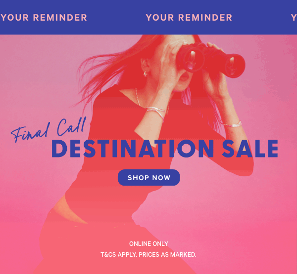 Your reminder. Final Call. Destination Sale. Shop Now. T&C's Apply Prices as marked.