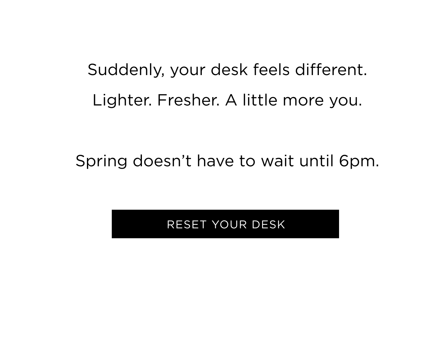 Suddenly, your desk feels different. Lighter. Fresher. A little more you. Spring doesn’t have to wait until 6pm. 