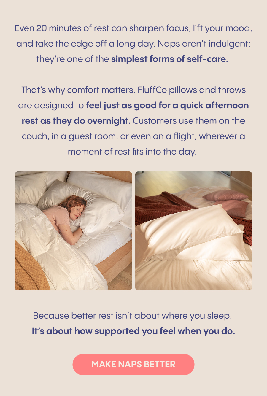 Even 20 minutes of rest can sharpen focus, lift your mood, and take the edge off a long day. Naps aren’t indulgent; they’re one of the simplest forms of self-care.  That’s why comfort matters. FluffCo pillows and throws are designed to feel just as good for a quick afternoon rest as they do overnight. Customers use them on the couch, in a guest room, or even on a flight, wherever a moment of rest fits into the day.  Image 1: Woman napping on a&nbsp;couch&nbsp;with a throw pulled up Image 2: FluffCo pillow or throw tucked into a tote or carry-on  Because better rest isn’t about where you sleep. It’s about how supported you feel when you do.