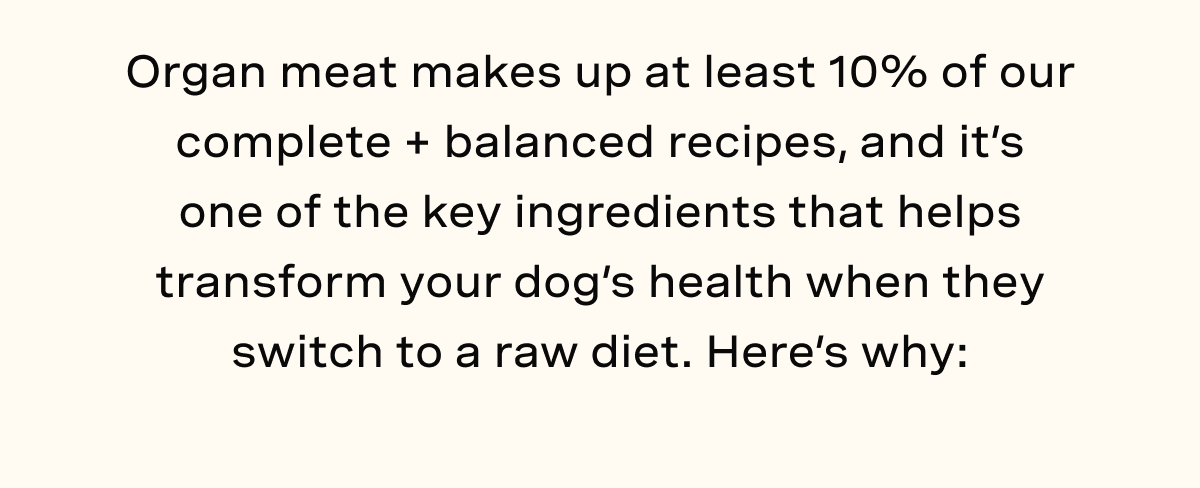 Organ meat makes up at least 10% of our complete + balanced recipes, and it’s one of the key ingredients that helps transform your dog’s health when they switch to a raw diet. Here’s why: