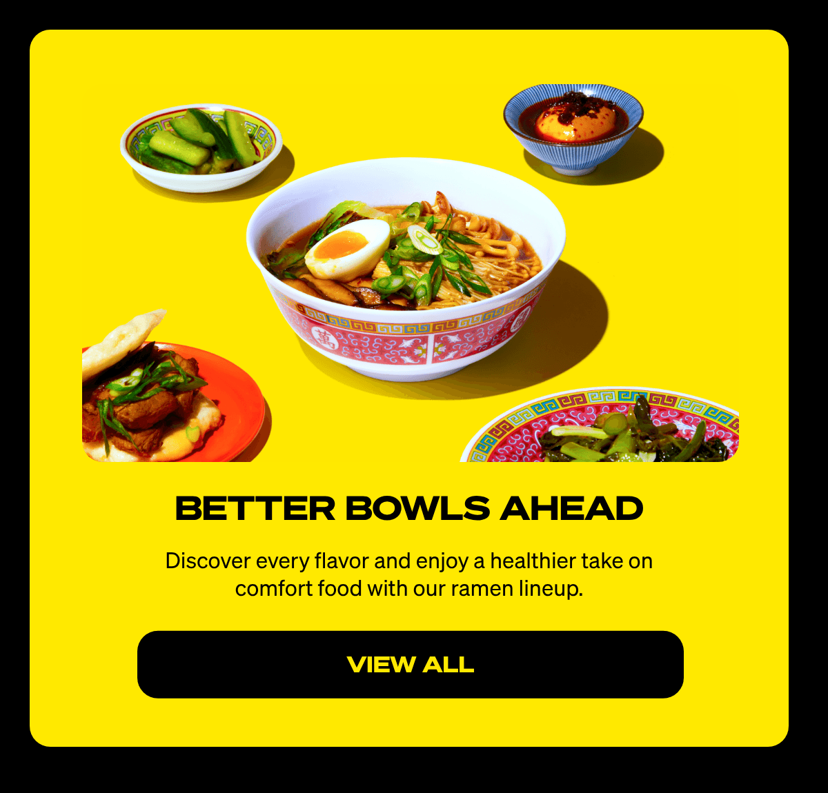  BETTER BOWLS AHEAD Discover every flavor and enjoy a healthier take on comfort food with our ramen lineup. VIEW ALL