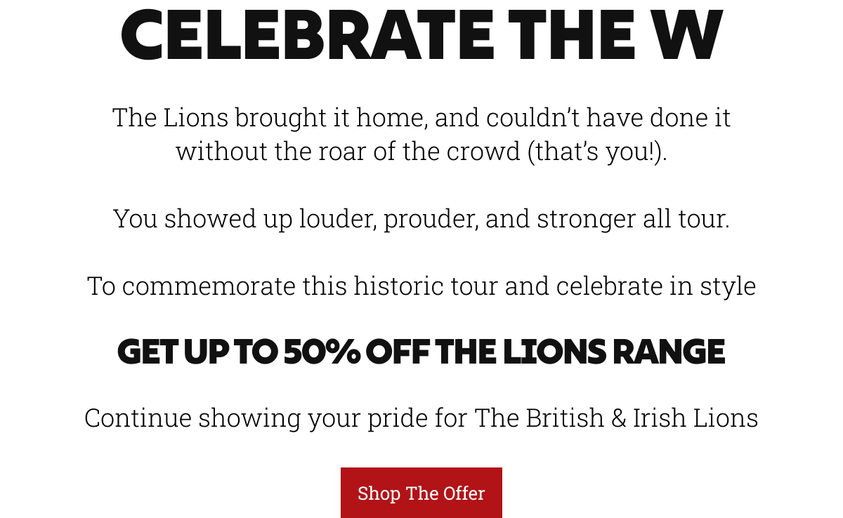 Celebrate the W. The Lions brought it home, and couldn’t have done it without the roar of the crowd (that’s you!).  You showed up louder, prouder, and stronger all tour.  To commemorate this historic tour and celebrate in style. Get up to 50% off the Lions range,Continue showing your pride for The British & Irish Lions.