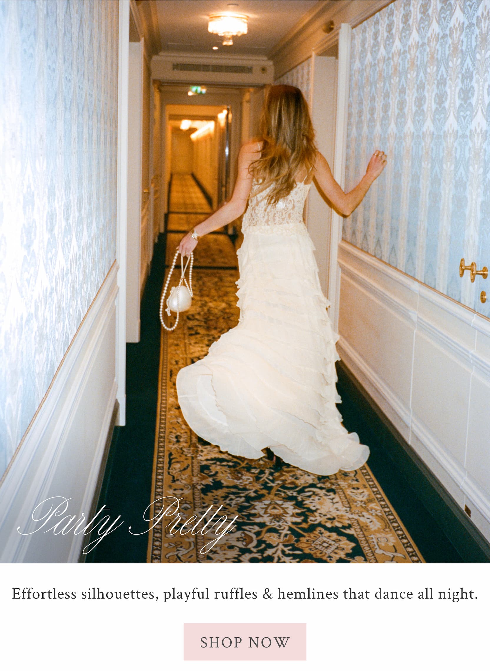 PARTY PRETTY Effortless silhouettes, playful ruffles & hemlines that dance all night. <SHOP NOW>