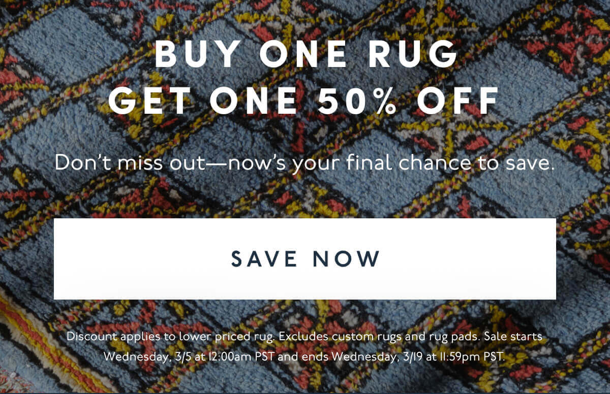 Buy One Rug Get One 50% Off | Don’t miss out—now’s your final chance to save. | [ Save Now ] | Discount applies to lower priced rug. Excludes custom rugs and rug pads. Sale starts Wednesday, 3/5 at 12:00am PST and ends Wednesday, 3/19 at 11:59pm PST.