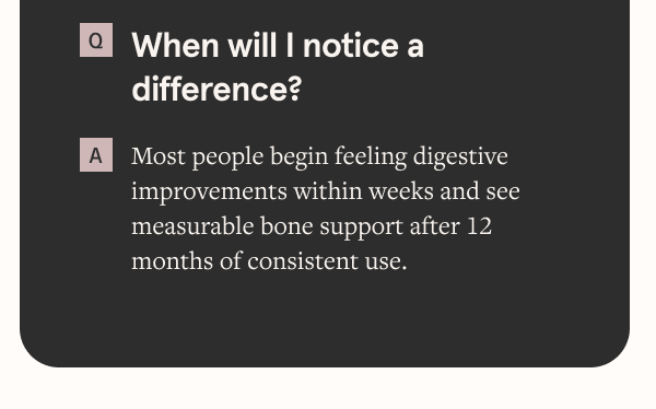 When will I notice a difference? Most people begin feeling digestive improvements within weeks and see measurable bone support after 12 months of consistent use.