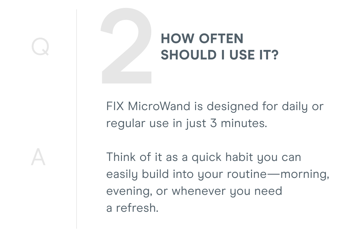 2. How often should I use it? FIX MicroWand is designed for daily or regular use in just 3 minutes. Think of it as a quick habit you can easily build into your routine—morning, evening, or whenever you need a refresh.