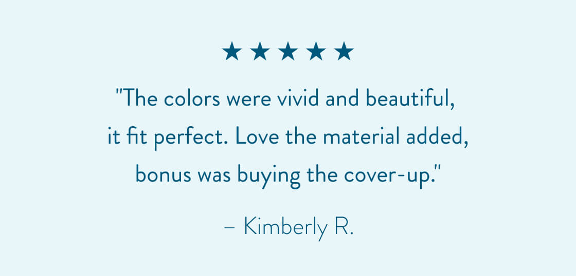 "The colors were vivid and beautiful, it fit perfect. Love the material added, bonus was buying the cover-up." - Kimberly R.