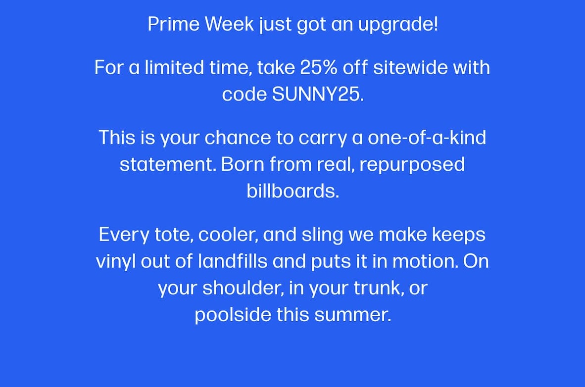 Prime Week just got an upgrade! For a limited time, take 25% off sitewide with code SUNNY25. This is your chance to carry a one-of-a-kind statement. Born from real, repurposed billboards. Every tote, cooler, and sling we make keeps vinyl out of landfills and puts it in motion. On your shoulder, in your trunk, or poolside this summer.
