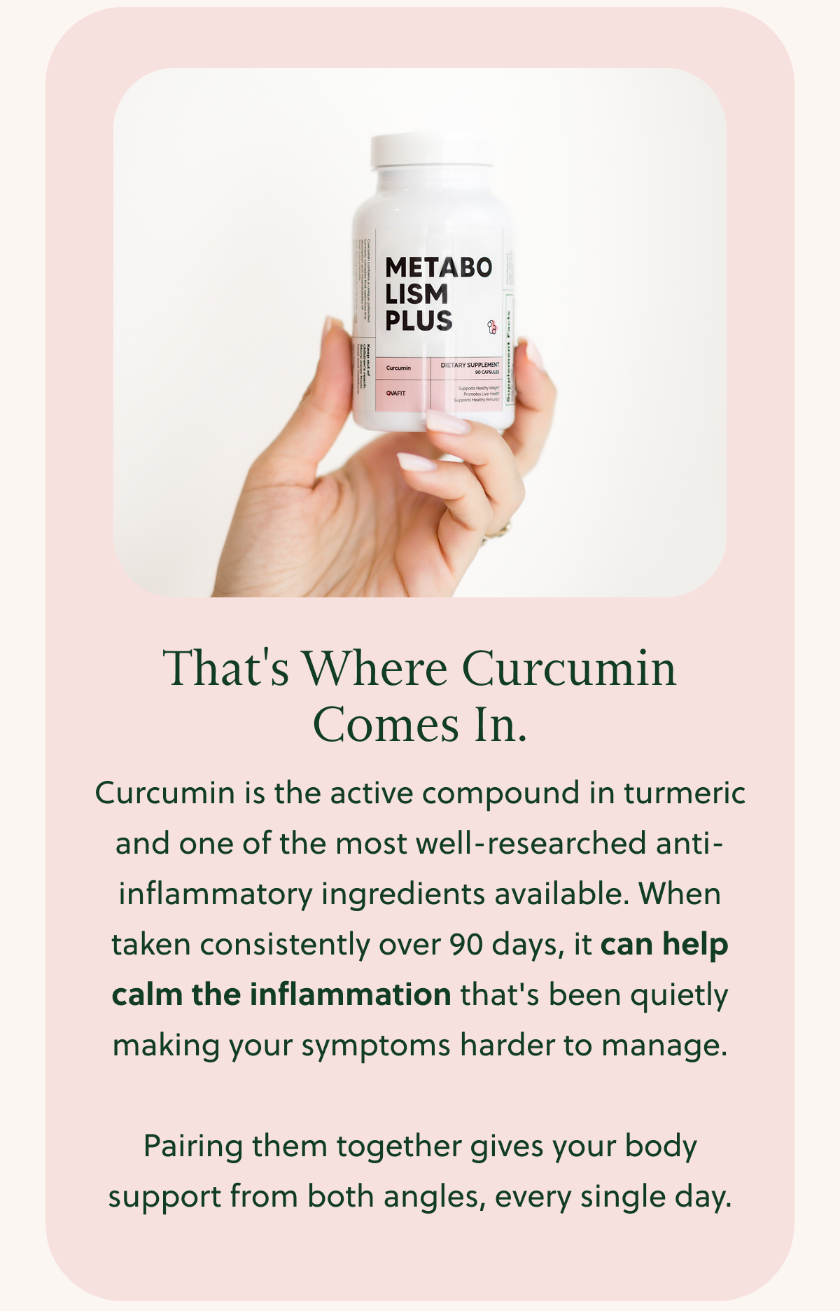 That's Where Curcumin Comes In. Curcumin is the active compound in turmeric and one of the most well-researched anti-inflammatory ingredients available. When taken consistently over 90 days, it can help calm the inflammation that's been quietly making your symptoms harder to manage. Pairing them together gives your body support from both angles, every single day.