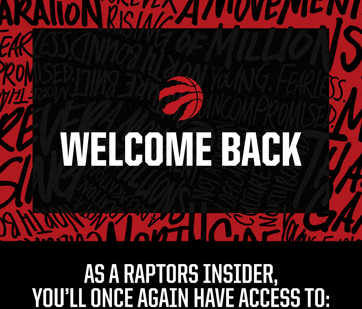 WELCOME BACK. AS A RAPTORS INSIDER, YOU'LL ONCE AGAIN HAVE ACCESS TO: