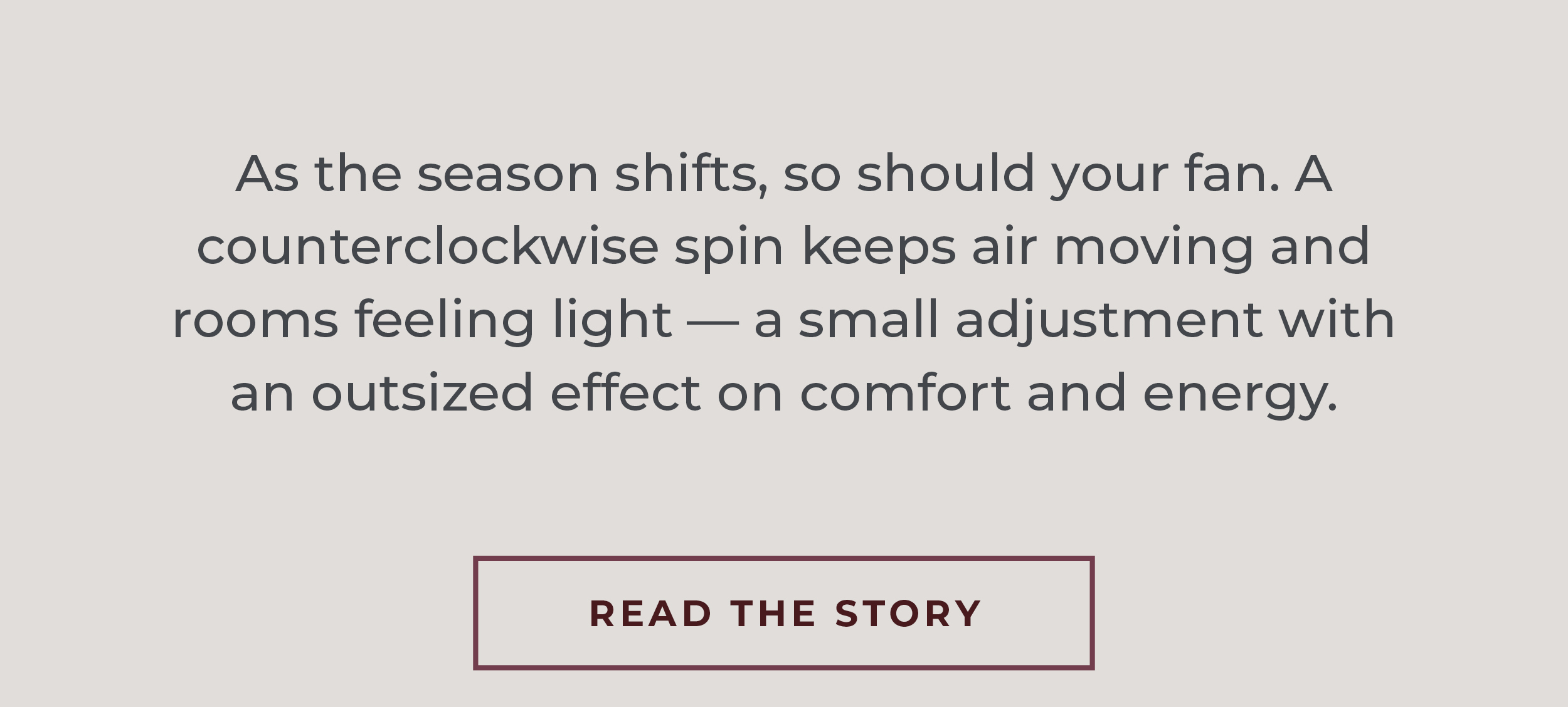 As the season shifts, so should your fan. A counterclockwise spin keeps air moving and rooms feeling light — a small adjustment with an outsized effect on comfort and energy.  [Read the Story]