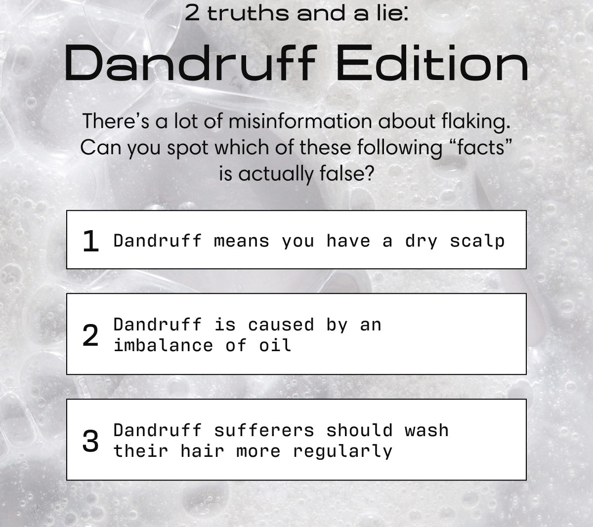 2 truths and a lie: Dandruff Edition There’s a lot of misinformation about flaking. Can you spot which of these following “facts” is actually false? | 1 Dandruff means you have a dry scalp | 2 Dandruff is caused by an imbalance of oil | 3 Dandruff sufferers should wash their hair more regularly