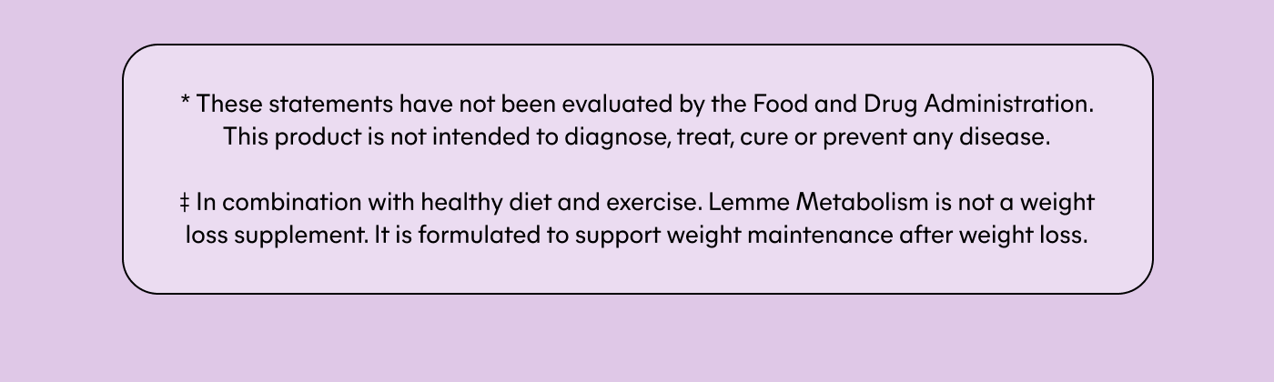 * These statements have not been evaluated by the Food and Drug Administration. This product is not intended to diagnose, treat, cure or prevent any disease.  ‡ In combination with a healthy diet and exercise. Lemme Metabolism is not a weight loss supplement. It is formulated to support weight maintenance after weight loss.