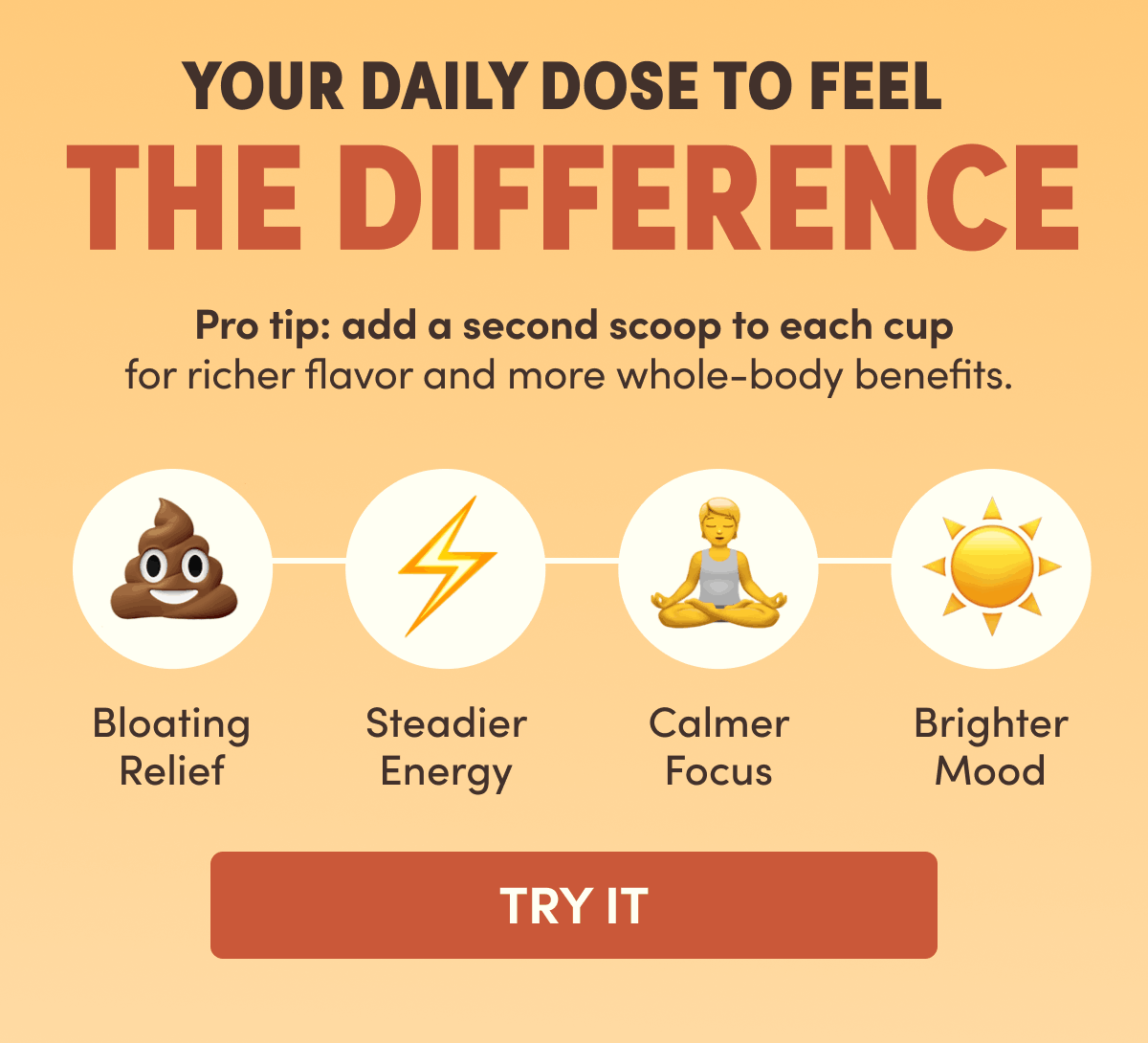 Your Daily Dose to feel The Difference | Pro tip: add a second scoop to each cup for richer flavor and more whole-body benefits.&nbsp;| Bloating Relief, Steadier, Calmer Focus, Brighter Mood | Try It