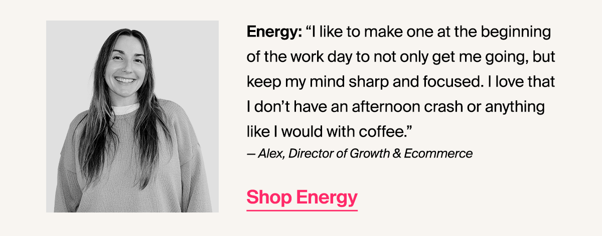 Energy: “I like to make one at the beginning of the work day to not only get me going, but keep my mind sharp and focused. I love that I don’t have an afternoon crash or anything like I would with coffee.” — Alex, Director of Growth