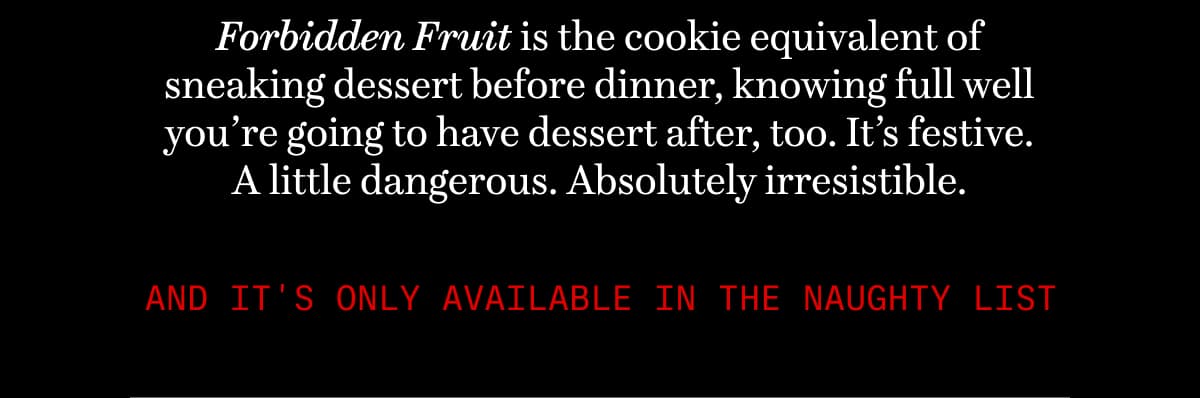 Forbidden Fruit is the cookie equivalent of sneaking dessert before dinner, knowing full well you’re going to have dessert after, too. It’s festive. A little dangerous. Absolutely irresistible. And it's only available in The Naughty List
