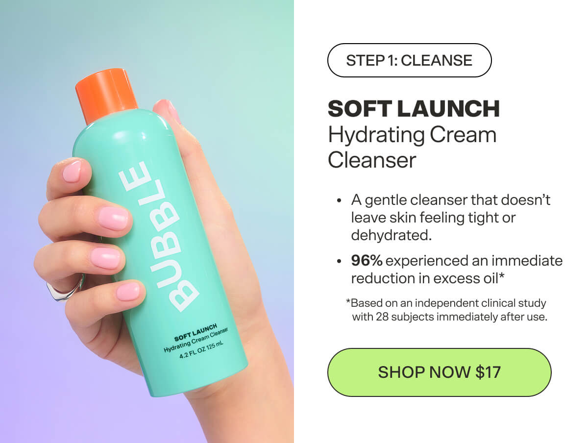 Step 1: Cleanse SOFT LAUNCH Hydrating Cream Cleanser Gently cleanses without leaving skin feeling tight or dehydrated. [SHOP NOW $17]