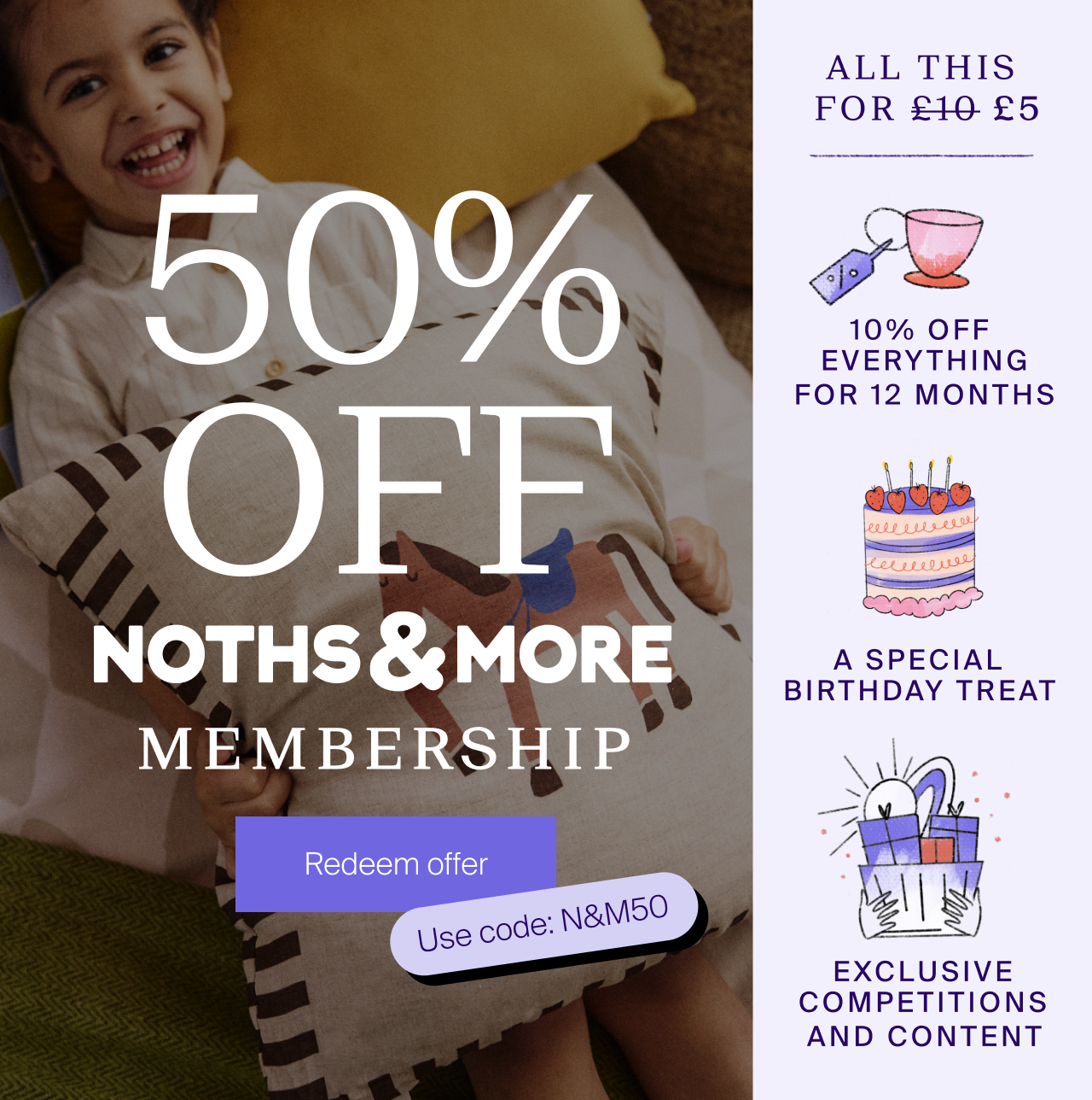 50% off NOTHS & More Membership. Redeem offer. Use code N&M50 - All this for £5, 10% off everything for 12 months. A special birthday treat, exclusive competitions and content