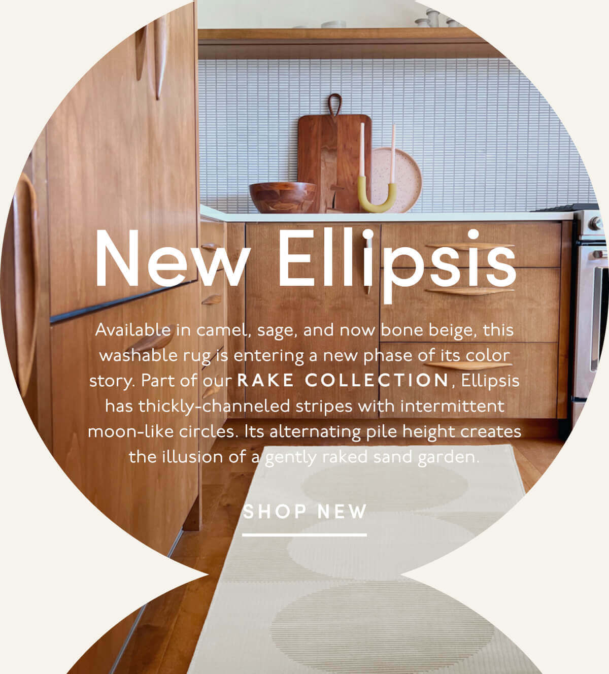New Ellipsis | Available in camel, sage, and now bone beige, this washable rug is entering a new phase of its color story. Part of our Rake Collection, Ellipsis has thickly-channeled stripes with intermittent moon-like circles. Its alternating pile height creates the illusion of a gently raked sand garden. | SHOP NEW